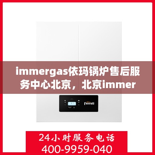 immergas依玛锅炉售后服务中心北京，北京immergas依玛锅炉售后服务中心，专业维修与贴心服务