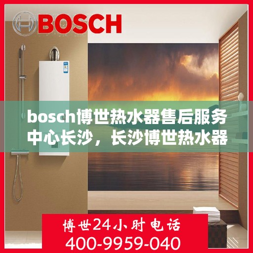 bosch博世热水器售后服务中心长沙，长沙博世热水器售后服务中心专业维修与保养