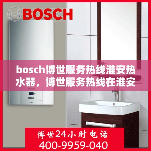 bosch博世服务热线淮安热水器，博世服务热线在淮安，专业解决热水器问题