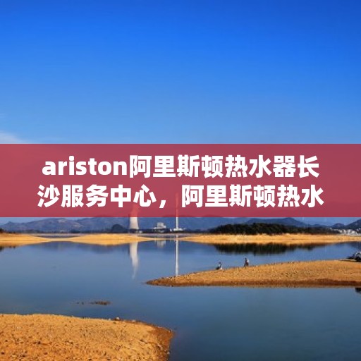 ariston阿里斯顿热水器长沙服务中心，阿里斯顿热水器长沙服务中心，专业维修与优质服务