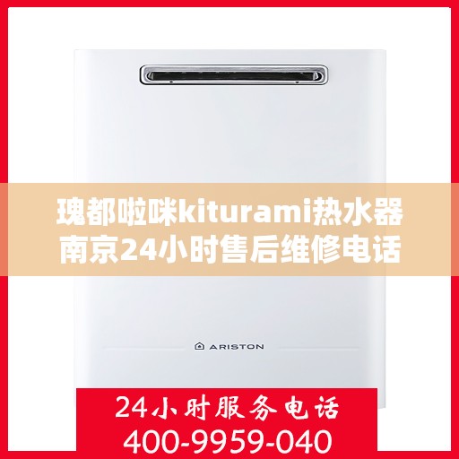 瑰都啦咪kiturami热水器南京24小时售后维修电话，南京瑰都啦咪Kiturami热水器全天候售后维修服务热线