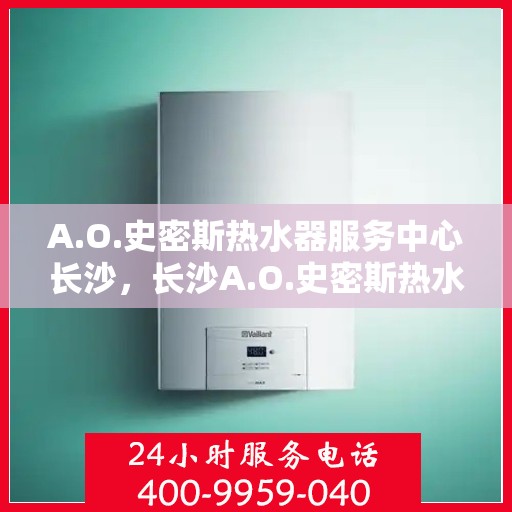 A.O.史密斯热水器服务中心长沙，长沙A.O.史密斯热水器专业服务中心，全面守护您的热水生活