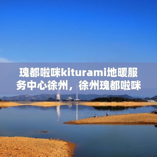 瑰都啦咪kiturami地暖服务中心徐州，徐州瑰都啦咪Kiturami地暖服务中心，专业品质，温暖您的生活