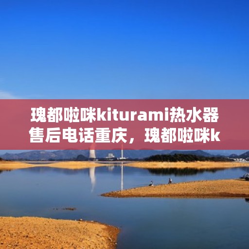 瑰都啦咪kiturami热水器售后电话重庆，瑰都啦咪kiturami热水器重庆售后专线及服务指南