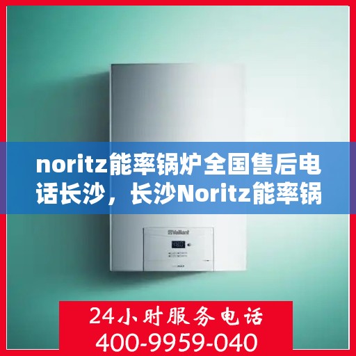 noritz能率锅炉全国售后电话长沙，长沙Noritz能率锅炉全国售后电话及维修服务指南