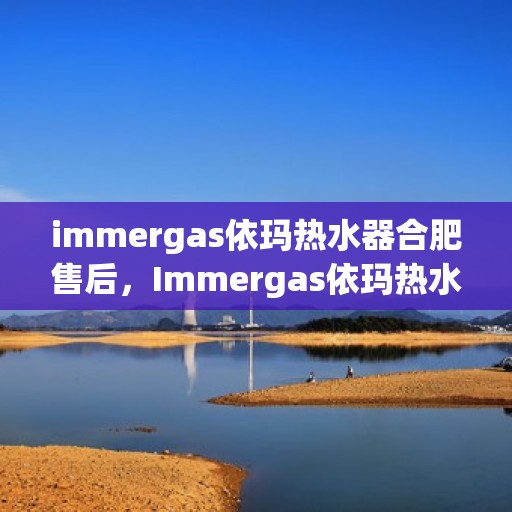 immergas依玛热水器合肥售后，Immergas依玛热水器合肥专业售后服务，品质保障，无忧体验