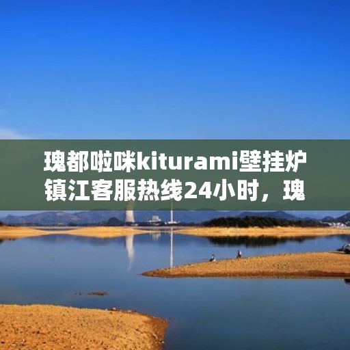 瑰都啦咪kiturami壁挂炉镇江客服热线24小时，瑰都啦咪kiturami壁挂炉镇江客服热线全天候服务支持