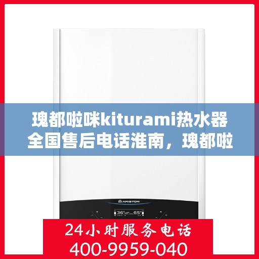 瑰都啦咪kiturami热水器全国售后电话淮南，瑰都啦咪kiturami热水器淮南售后服务热线及全国售后电话大全