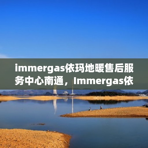 immergas依玛地暖售后服务中心南通，Immergas依玛地暖售后南通服务中心，专业维护，温暖您的生活
