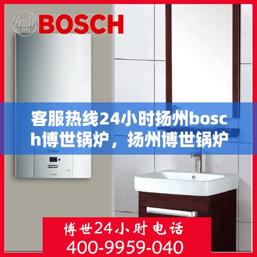 客服热线24小时扬州bosch博世锅炉，扬州博世锅炉客服热线全天候服务，贴心保障您的温暖时光