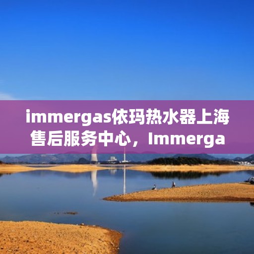 immergas依玛热水器上海售后服务中心，Immergas依玛热水器上海售后服务中心，专业维修与优质服务
