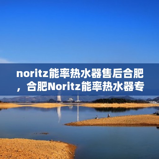 noritz能率热水器售后合肥，合肥Noritz能率热水器专业售后服务解析