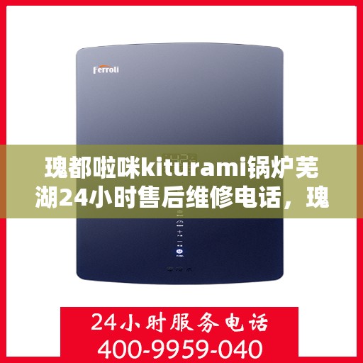 瑰都啦咪kiturami锅炉芜湖24小时售后维修电话，瑰都啦咪Kiturami锅炉芜湖全天候售后维修热线