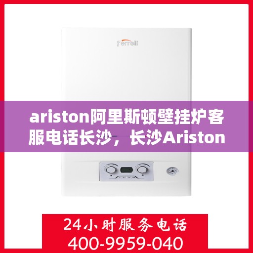 ariston阿里斯顿壁挂炉客服电话长沙，长沙Ariston阿里斯顿壁挂炉客服热线全解析