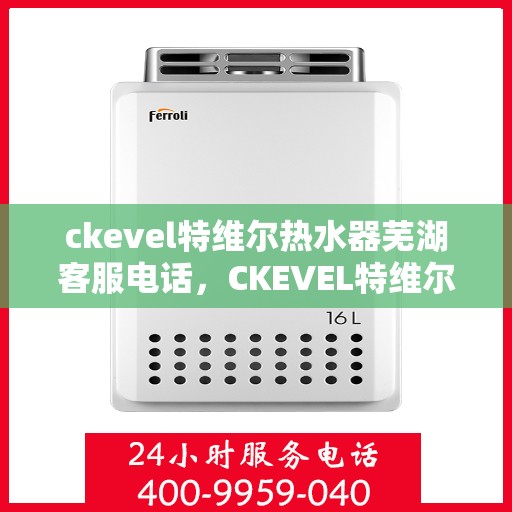 ckevel特维尔热水器芜湖客服电话，CKEVEL特维尔热水器芜湖客服热线及售后服务指南