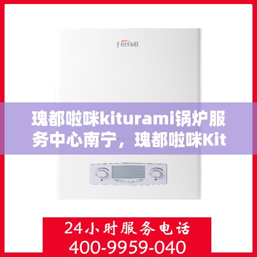 瑰都啦咪kiturami锅炉服务中心南宁，瑰都啦咪Kiturami锅炉服务中心落户南宁，专业服务引领行业新标杆