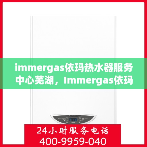 immergas依玛热水器服务中心芜湖，Immergas依玛热水器芜湖专业服务中心，高效维修与保养解决方案