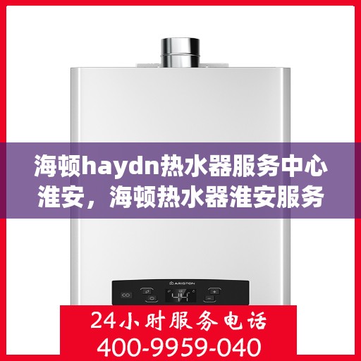 海顿haydn热水器服务中心淮安，海顿热水器淮安服务中心专业服务解析