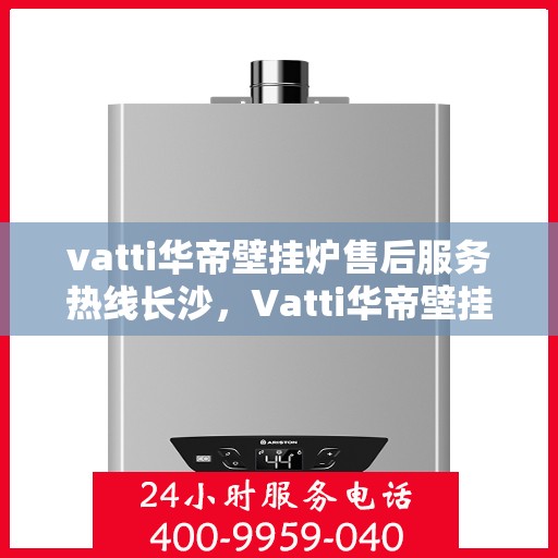 vatti华帝壁挂炉售后服务热线长沙，Vatti华帝壁挂炉长沙售后服务热线全攻略