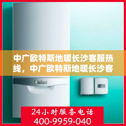 中广欧特斯地暖长沙客服热线，中广欧特斯地暖长沙客服热线，专业解答，温暖您的生活