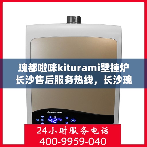 瑰都啦咪kiturami壁挂炉长沙售后服务热线，长沙瑰都啦咪Kiturami壁挂炉售后服务热线及支持中心