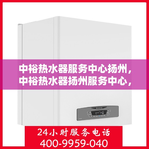 中裕热水器服务中心扬州，中裕热水器扬州服务中心，专业维修与优质服务并行