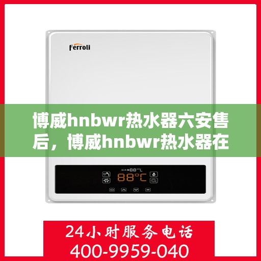 博威hnbwr热水器六安售后，博威hnbwr热水器在六安的售后服务详解