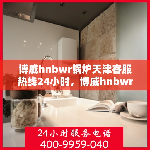 博威hnbwr锅炉天津客服热线24小时，博威hnbwr锅炉天津全天候客服热线支持