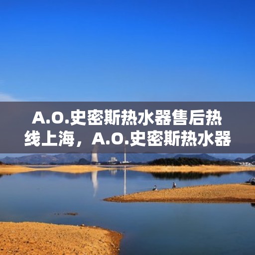 A.O.史密斯热水器售后热线上海，A.O.史密斯热水器上海售后热线及服务一览