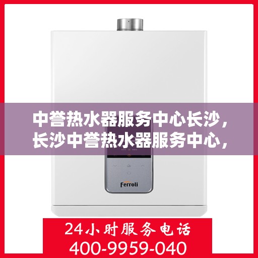 中誉热水器服务中心长沙，长沙中誉热水器服务中心，专业维修与保养一站解决