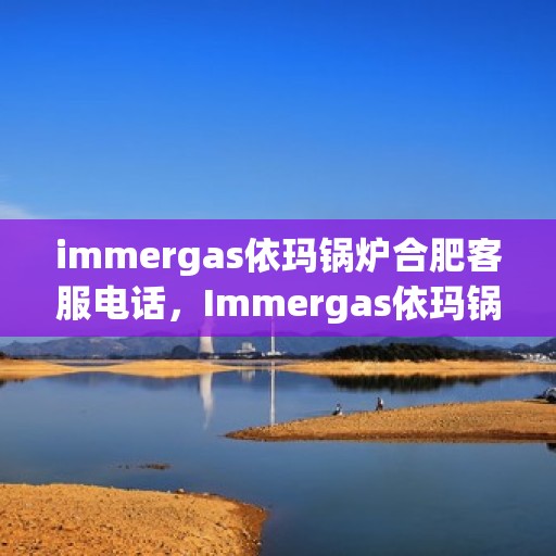 immergas依玛锅炉合肥客服电话，Immergas依玛锅炉合肥客服热线及咨询服务中心