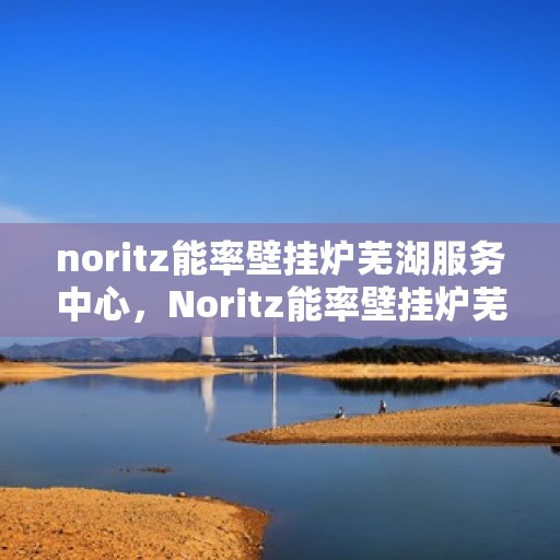 noritz能率壁挂炉芜湖服务中心，Noritz能率壁挂炉芜湖专业服务中心