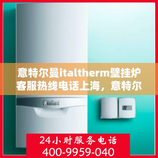 意特尔曼italtherm壁挂炉客服热线电话上海，意特尔曼italtherm壁挂炉上海客服热线电话专业服务与解答