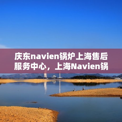 庆东navien锅炉上海售后服务中心，上海Navien锅炉庆东售后服务中心，专业维修与一站式服务体验