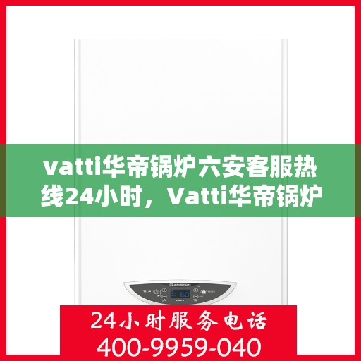 vatti华帝锅炉六安客服热线24小时，Vatti华帝锅炉六安全天候客服热线，专业解答，无忧服务