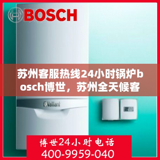 苏州客服热线24小时锅炉bosch博世，苏州全天候客服热线与博世锅炉技术支持，24小时在线服务