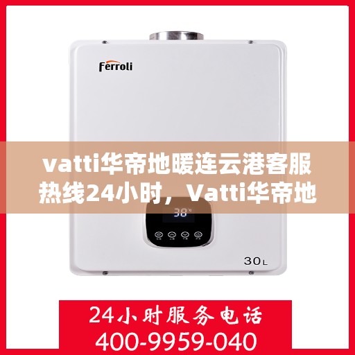 vatti华帝地暖连云港客服热线24小时，Vatti华帝地暖连云港客服热线全天候服务支持