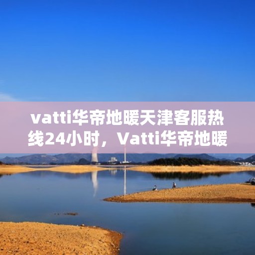 vatti华帝地暖天津客服热线24小时，Vatti华帝地暖天津全天候客服热线，贴心服务随时在线