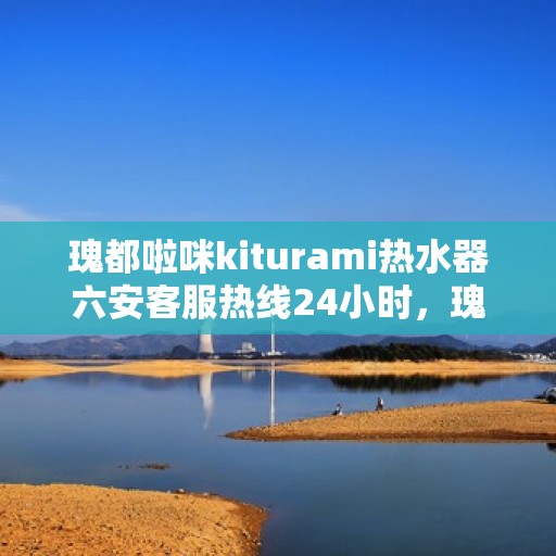 瑰都啦咪kiturami热水器六安客服热线24小时，瑰都啦咪kiturami热水器六安客服热线全天候服务，温暖您的生活热线