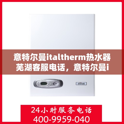意特尔曼italtherm热水器芜湖客服电话，意特尔曼italtherm热水器芜湖客服热线及售后服务指南