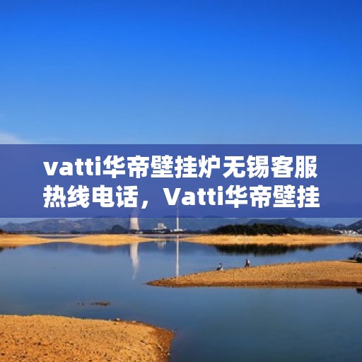 vatti华帝壁挂炉无锡客服热线电话，Vatti华帝壁挂炉无锡客服热线电话全解析，专业团队为您解答疑问！