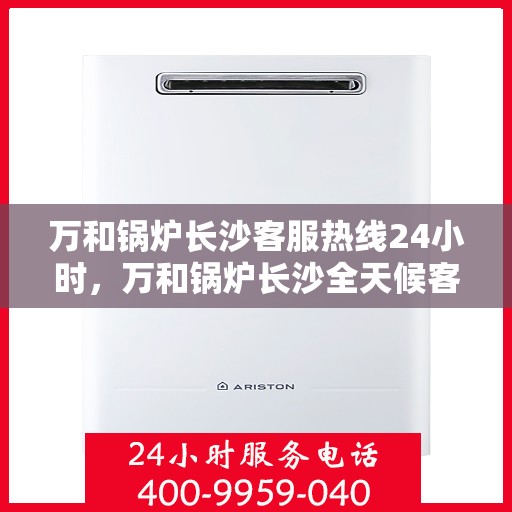 万和锅炉长沙客服热线24小时，万和锅炉长沙全天候客服热线，24小时为您服务