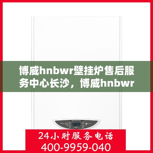博威hnbwr壁挂炉售后服务中心长沙，博威hnbwr壁挂炉长沙售后服务中心，专业维修与贴心服务