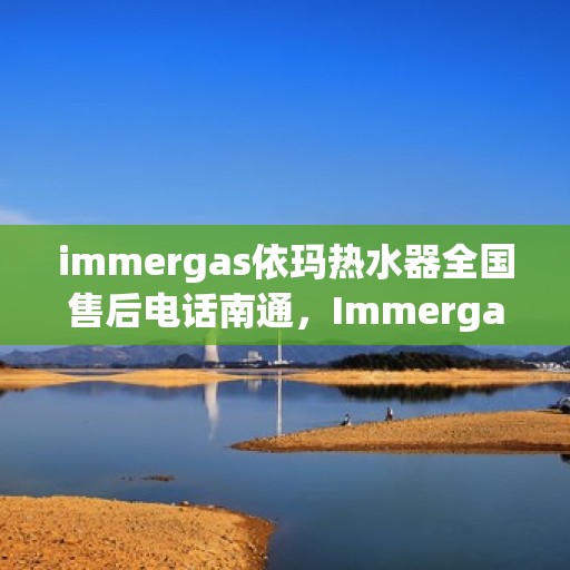 immergas依玛热水器全国售后电话南通，Immergas依玛热水器南通售后热线及全国售后服务电话一览