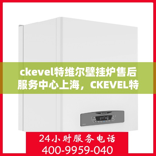 ckevel特维尔壁挂炉售后服务中心上海，CKEVEL特维尔壁挂炉上海售后服务中心，专业维修与贴心服务