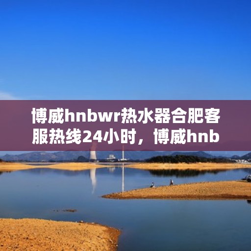 博威hnbwr热水器合肥客服热线24小时，博威hnbwr热水器合肥客服热线全天候服务支持