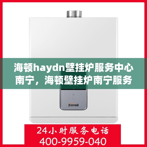 海顿haydn壁挂炉服务中心南宁，海顿壁挂炉南宁服务中心，专业维修与贴心服务