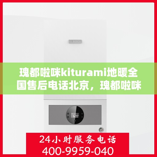 瑰都啦咪kiturami地暖全国售后电话北京，瑰都啦咪kiturami地暖北京售后热线及全国售后服务电话大全