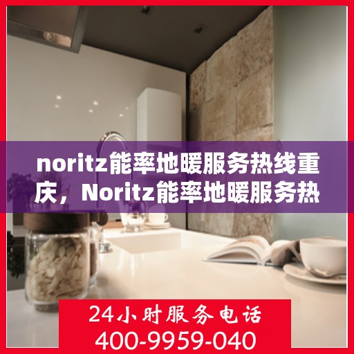 noritz能率地暖服务热线重庆，Noritz能率地暖服务热线在重庆，专业、高效的温暖解决方案