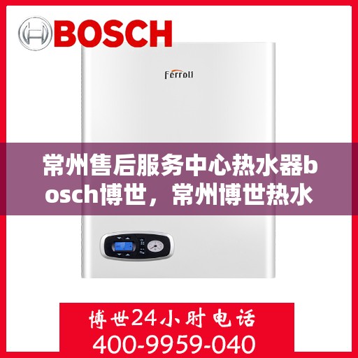 常州售后服务中心热水器bosch博世，常州博世热水器售后服务中心，专业品质，贴心服务